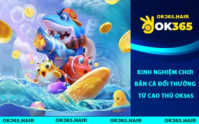 Kinh nghiệm chơi bắn cá đổi thưởng từ cao thủ OK365